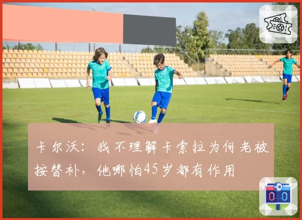 卡尔沃：我不理解卡索拉为何老被按替补，他哪怕45岁都有作用