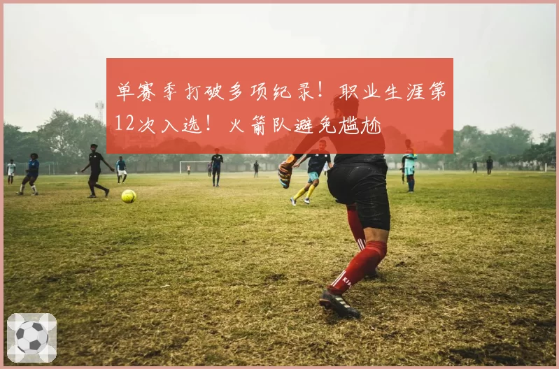 单赛季打破多项纪录！职业生涯第12次入选！火箭队避免尴尬