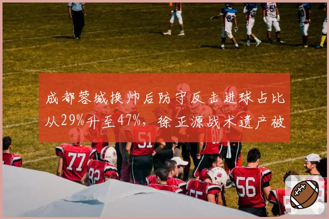 成都蓉城换帅后防守反击进球占比从29%升至47%，徐正源战术遗产被继承