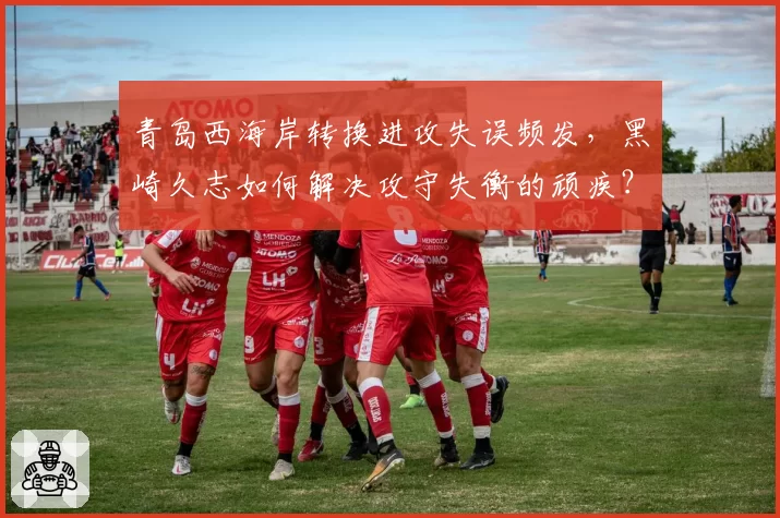 青岛西海岸转换进攻失误频发，黑崎久志如何解决攻守失衡的顽疾？