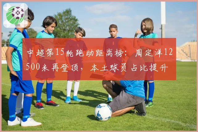 中超第15轮跑动距离榜：周定洋12500米再登顶，本土球员占比提升