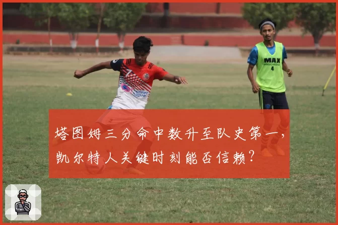 塔图姆三分命中数升至队史第一,凯尔特人关键时刻能否信赖?