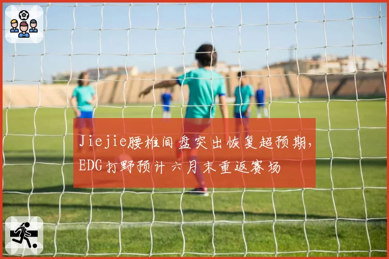 Jiejie腰椎间盘突出恢复超预期，EDG打野预计六月末重返赛场