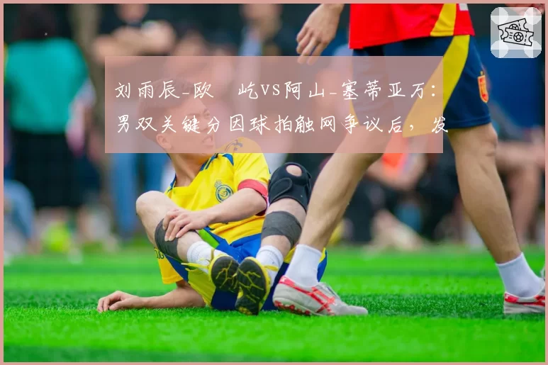 刘雨辰_欧烜屹vs阿山_塞蒂亚万：男双关键分因球拍触网争议后，发接发战术调整与得分率变化