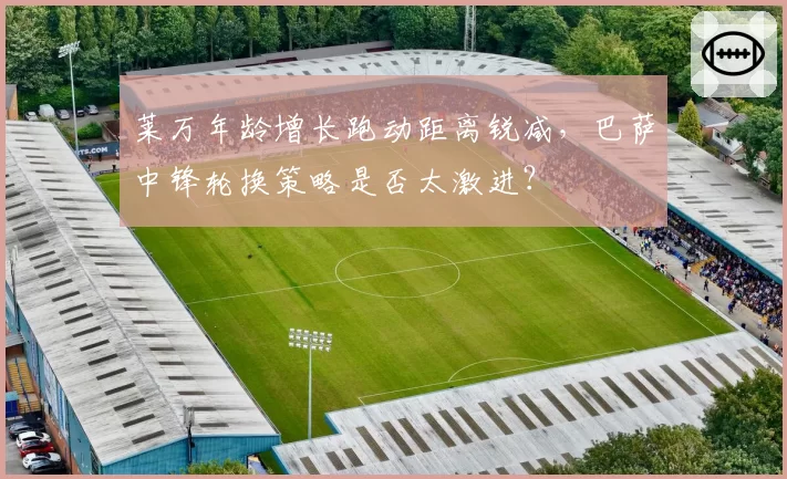 莱万年龄增长跑动距离锐减，巴萨中锋轮换策略是否太激进？