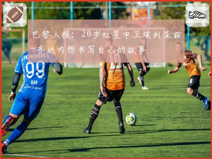 巴黎人报：20岁红星中卫埃利亚兹-齐达内想书写自己的故事