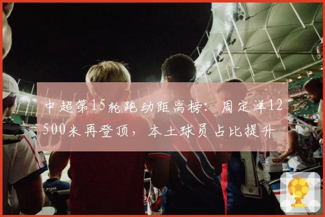 中超第15轮跑动距离榜：周定洋12500米再登顶，本土球员占比提升