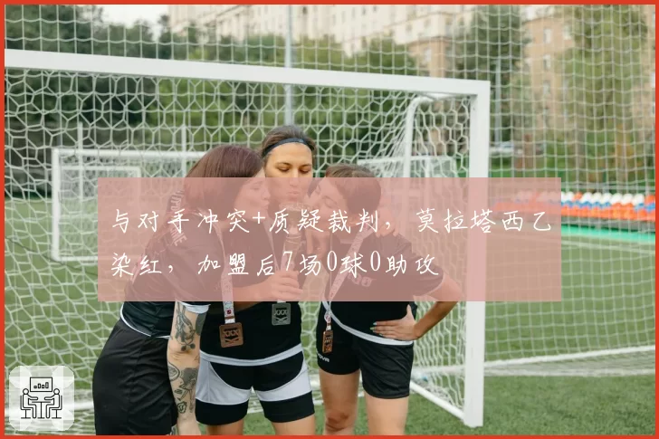 与对手冲突+质疑裁判，莫拉塔西乙染红，加盟后7场0球0助攻