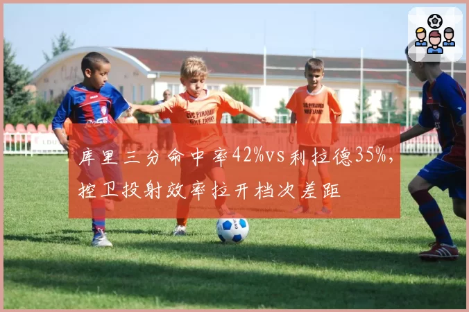 库里三分命中率42%vs利拉德35%，控卫投射效率拉开档次差距