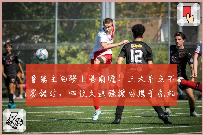 鲁能主场踢上港前瞻!三大看点不容错过,四位久违强援或携手亮相