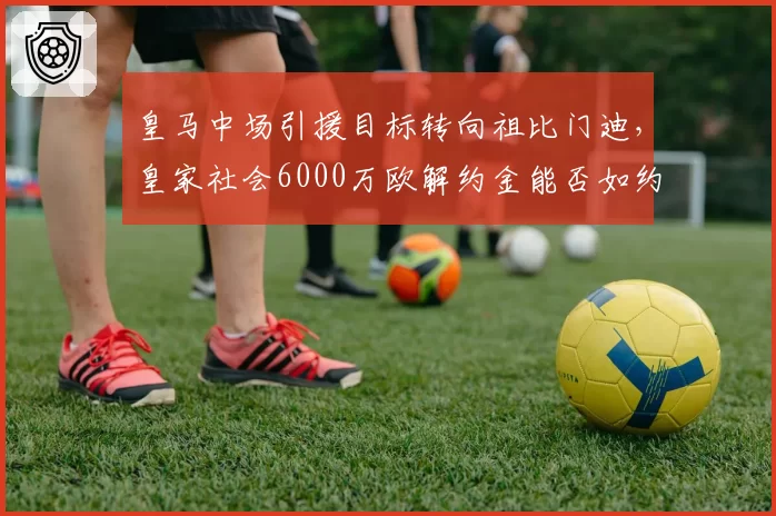 皇马中场引援目标转向祖比门迪，皇家社会6000万欧解约金能否如约支付？