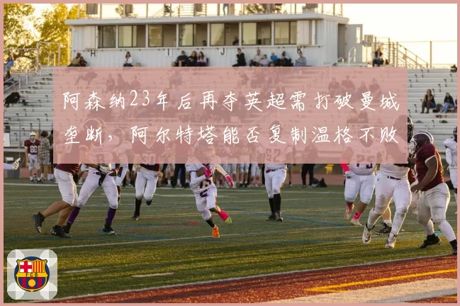 阿森纳23年后再夺英超需打破曼城垄断,阿尔特塔能否复制温格不败神话?