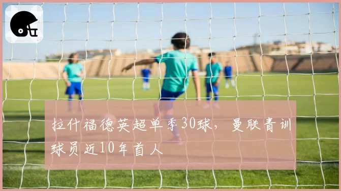 拉什福德英超单季30球，曼联青训球员近10年首人
