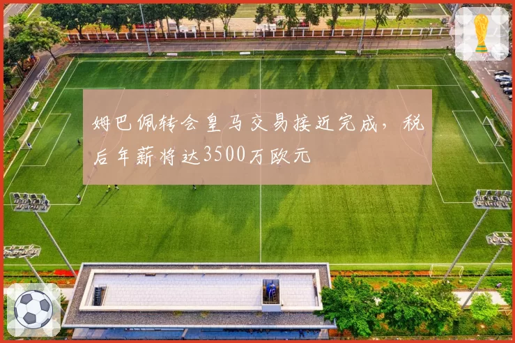 姆巴佩转会皇马交易接近完成，税后年薪将达3500万欧元