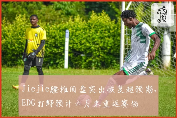 Jiejie腰椎间盘突出恢复超预期，EDG打野预计六月末重返赛场