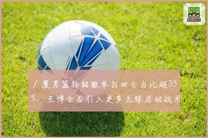 广厦男篮孙铭徽单打回合占比超35%,王博会否引入更多无球启动战术?