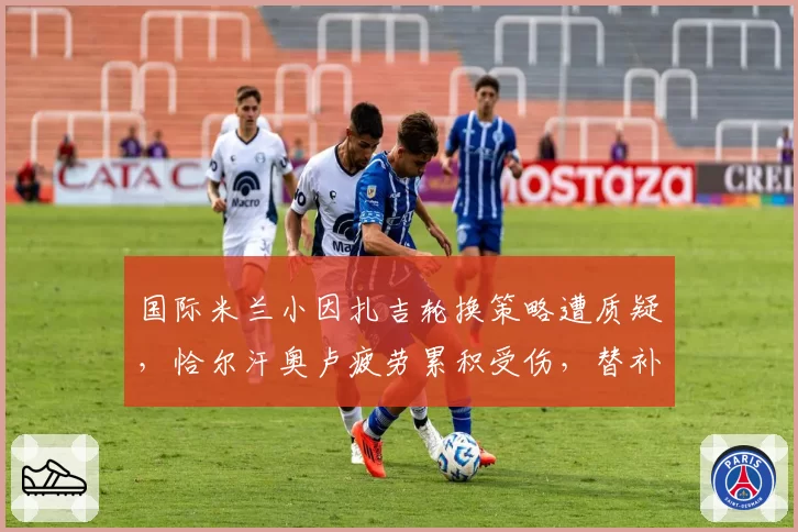 国际米兰小因扎吉轮换策略遭质疑,恰尔汗奥卢疲劳累积受伤,替补门将成隐患