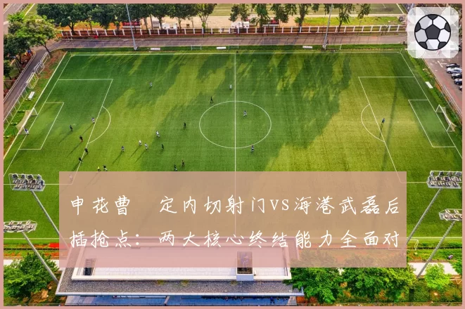 申花曹赟定内切射门vs海港武磊后插抢点：两大核心终结能力全面对比