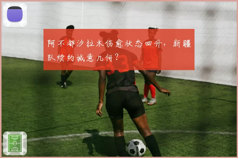 阿不都沙拉木伤愈状态回升，新疆队续约诚意几何？