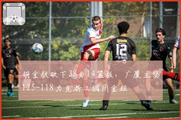 胡金秋砍下38分14篮板,广厦主场125-118力克浙江稠州金租