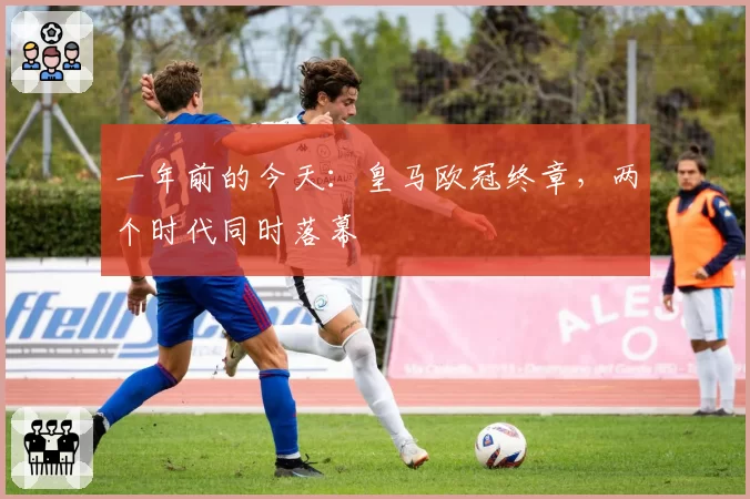 一年前的今天:皇马欧冠终章,两个时代同时落幕