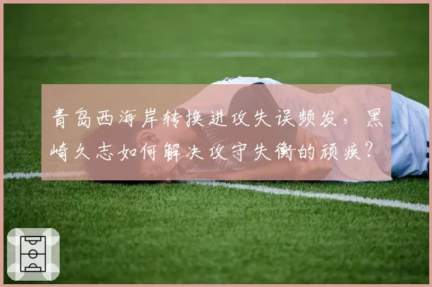青岛西海岸转换进攻失误频发，黑崎久志如何解决攻守失衡的顽疾？