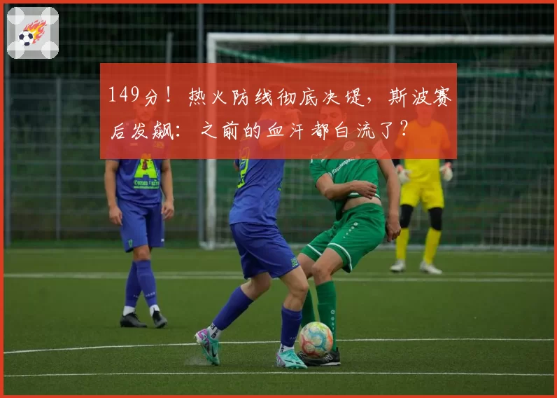 149分！热火防线彻底决堤，斯波赛后发飙：之前的血汗都白流了？