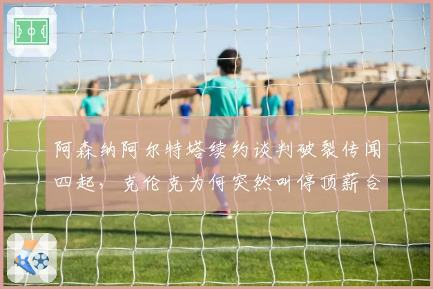 阿森纳阿尔特塔续约谈判破裂传闻四起，克伦克为何突然叫停顶薪合同？