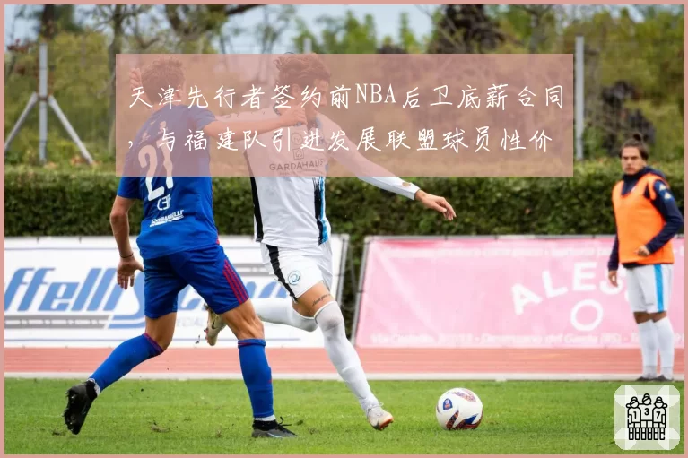 天津先行者签约前NBA后卫底薪合同,与福建队引进发展联盟球员性价比对比