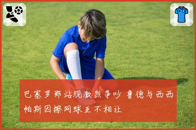 巴塞罗那站现激烈争吵 鲁德与西西帕斯因擦网球互不相让