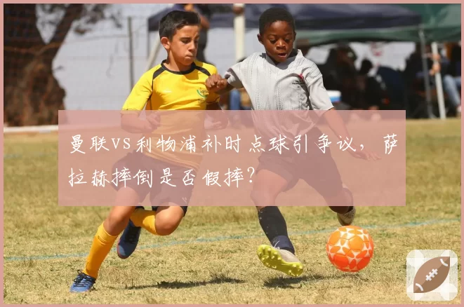 曼联vs利物浦补时点球引争议，萨拉赫摔倒是否假摔？