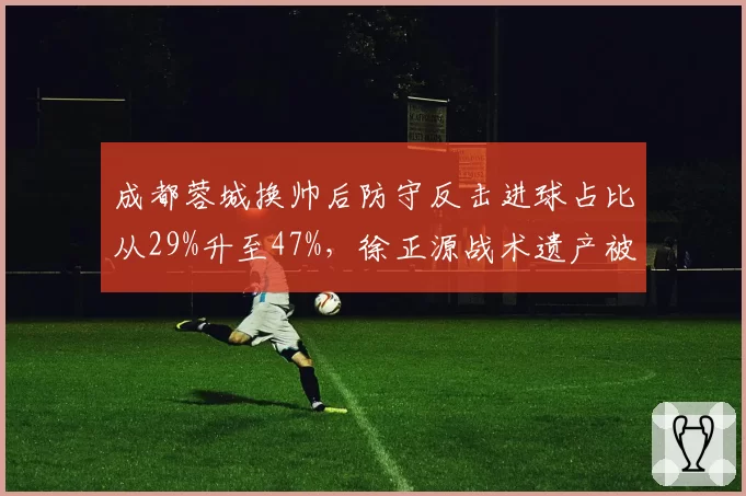 成都蓉城换帅后防守反击进球占比从29%升至47%，徐正源战术遗产被继承
