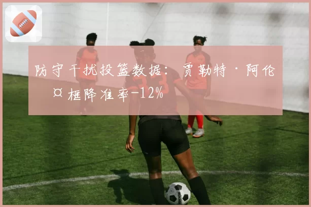 防守干扰投篮数据：贾勒特·阿伦护框降准率-12%