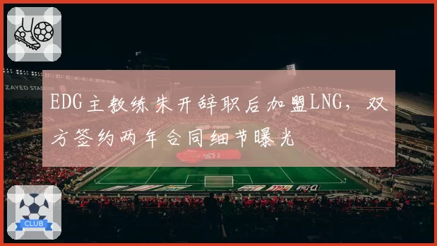EDG主教练朱开辞职后加盟LNG,双方签约两年合同细节曝光