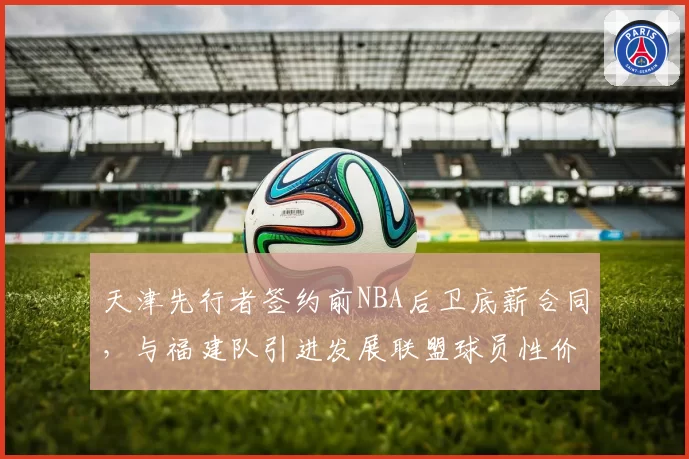 天津先行者签约前NBA后卫底薪合同，与福建队引进发展联盟球员性价比对比