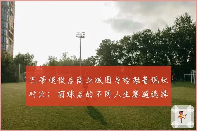 巴蒂退役后商业版图与哈勒普现状对比:前球后的不同人生赛道选择
