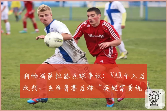 利物浦萨拉赫点球争议:VAR介入后改判,克洛普赛后称“英超需要统一判罚标准”