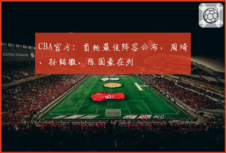 CBA官方:首轮最佳阵容公布,周琦、孙铭徽、陈国豪在列