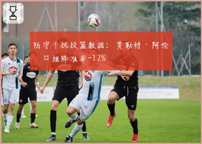防守干扰投篮数据：贾勒特·阿伦护框降准率-12%