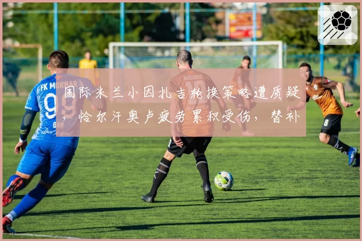 国际米兰小因扎吉轮换策略遭质疑，恰尔汗奥卢疲劳累积受伤，替补门将成隐患