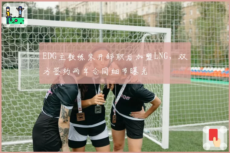 EDG主教练朱开辞职后加盟LNG,双方签约两年合同细节曝光