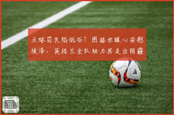 点球罚失陷低谷！图赫尔暖心安慰埃泽，英格兰全队助力其走出阴霾