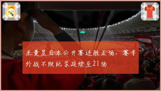 王曼昱日本公开赛连胜五场，赛季外战不败纪录延续至21场