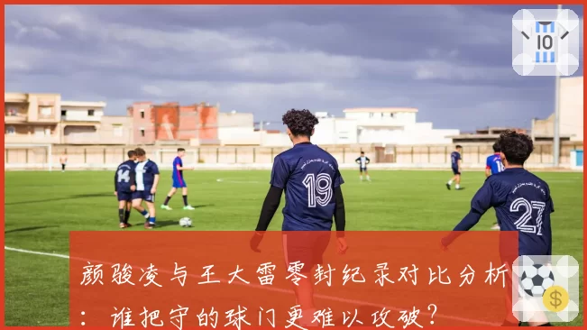 颜骏凌与王大雷零封纪录对比分析：谁把守的球门更难以攻破？