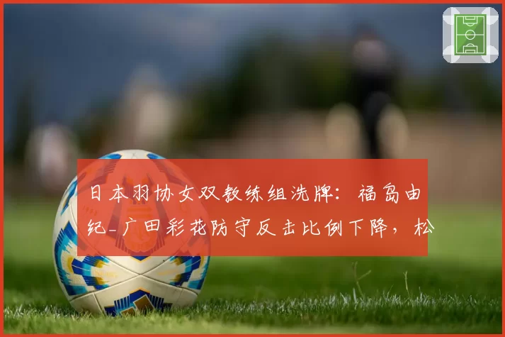 日本羽协女双教练组洗牌：福岛由纪_广田彩花防守反击比例下降，松山奈未_志田千阳进攻路线变化