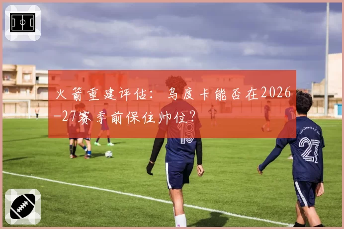 火箭重建评估：乌度卡能否在2026-27赛季前保住帅位？