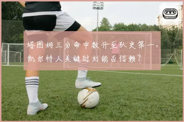 塔图姆三分命中数升至队史第一，凯尔特人关键时刻能否信赖？