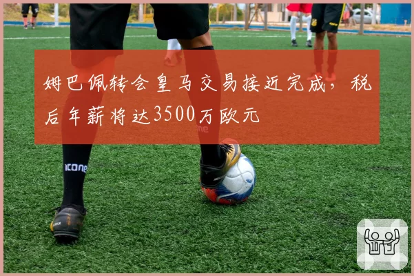 姆巴佩转会皇马交易接近完成，税后年薪将达3500万欧元