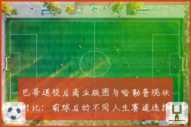 巴蒂退役后商业版图与哈勒普现状对比：前球后的不同人生赛道选择