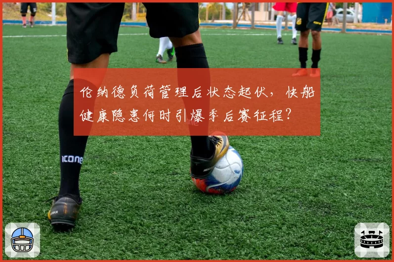 伦纳德负荷管理后状态起伏，快船健康隐患何时引爆季后赛征程？